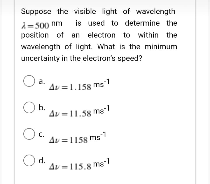 Suppose the visible light of wavelength
i= 500 hm
position of an
is used to determine the
electron to within the
wavelength of light. What is the minimum
uncertainty in the electron's speed?
а.
Av =1.158 ms-1
b.
Av = 11.58 ms-1
C.
Δν-1158
ms-1
O d.
Av =115.8 ms1
