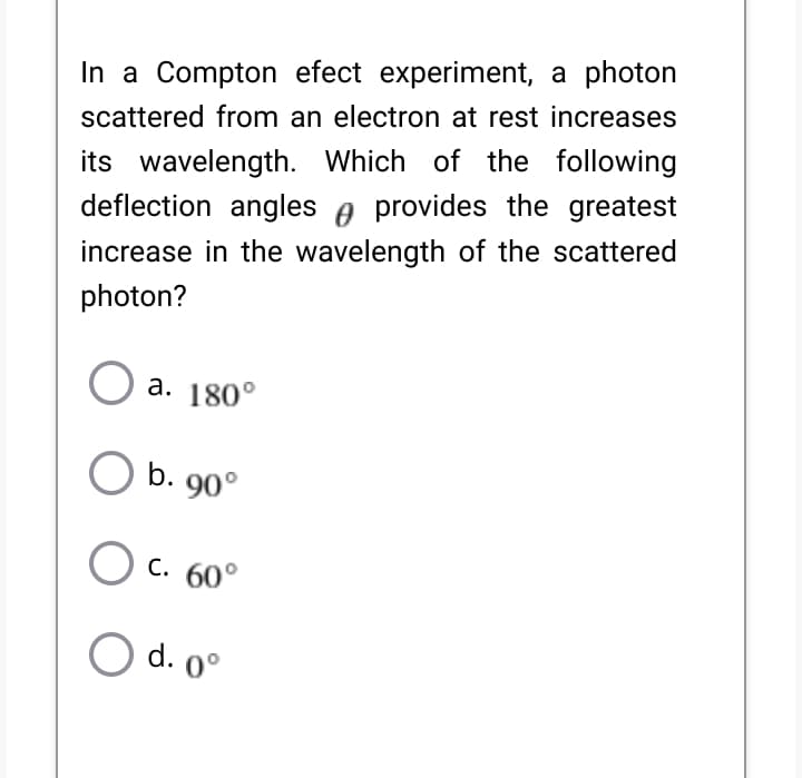 In a Compton efect experiment, a photon
scattered from an electron at rest increases
its wavelength. Which of the following
deflection angles e provides the greatest
increase in the wavelength of the scattered
photon?
a. 180°
b. 90°
C. 60°
d. 0°
