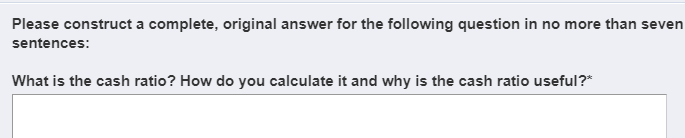 Please construct a complete, original answer for the following question in no more than sever
sentences:
What is the cash ratio? How do you calculate it and why is the cash ratio useful?*
