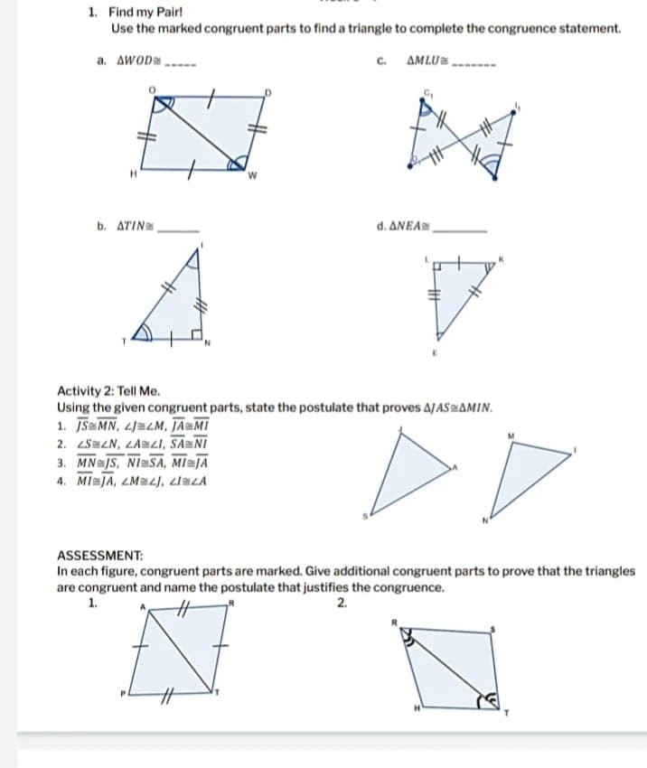1. Find my Pair!
Use the marked congruent parts to find a triangle to complete the congruence statement.
a. AwODa
c. AMLU
b. ATIN
d. ΔΝΕΑ .
Activity 2: Tell Me.
Using the given congruent parts, state the postulate that proves AJASAMIN.
1. JS MN, 4JaLM, JAMI
2. LSZN, LAMZI, SANI
3. MN JS, NISA, MIJA
4. MIaJA, ZM=LJ, ziELA
ASSESSMENT:
In each figure, congruent parts are marked. Give additional congruent parts to prove that the triangles
are congruent and name the postulate that justifies the congruence.
1.
2.
