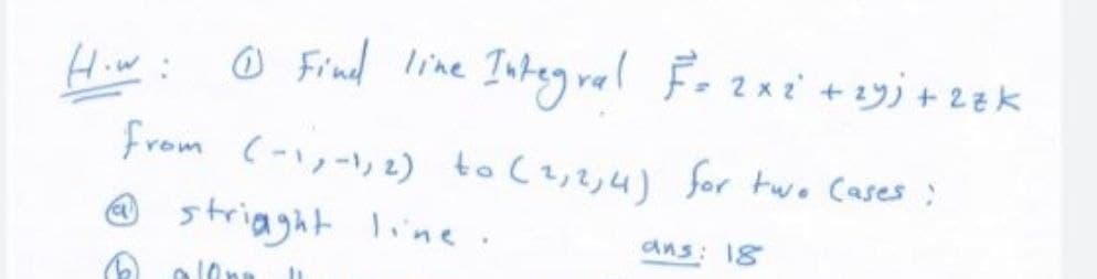 Hiw:
O Find line Integ ral Fozni +1yj + 2ek
from (-),-), 2) to (z,2,4) for two Cases :
strigght line.
ans: 18
