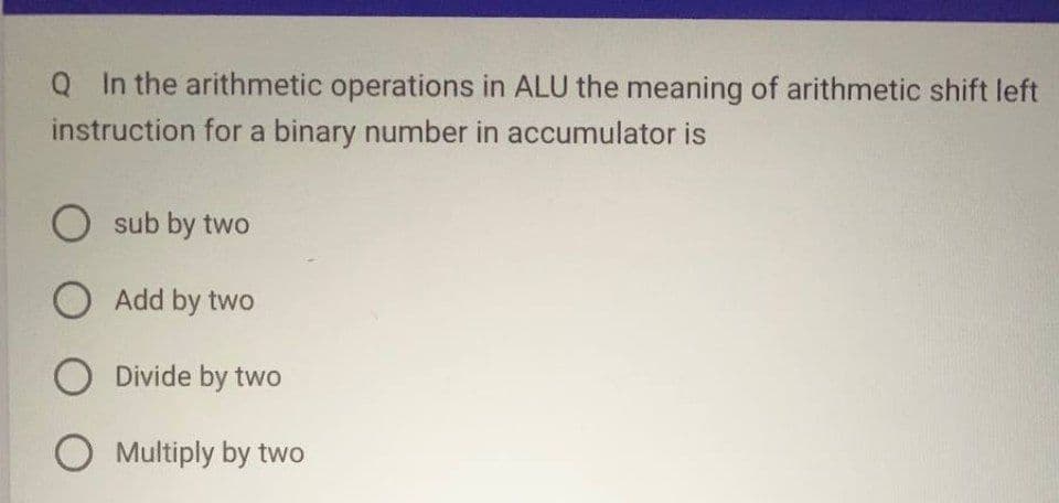 Q In the arithmetic operations in ALU the meaning of arithmetic shift left
instruction for a binary number in accumulator is
O sub by two
Add by two
O Divide by two
O Multiply by two