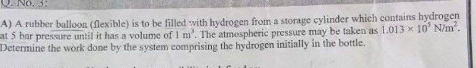 NO. 3:
A) A rubber balloon (flexible) is to be filled with hydrogen from a storage cylinder which contains hydrogen
at 5 bar pressure until it has a volume of 1 m³. The atmospheric pressure may be taken as 1.013 × 10 N/m².
Determine the work done by the system comprising the hydrogen initially in the bottle.
Mus