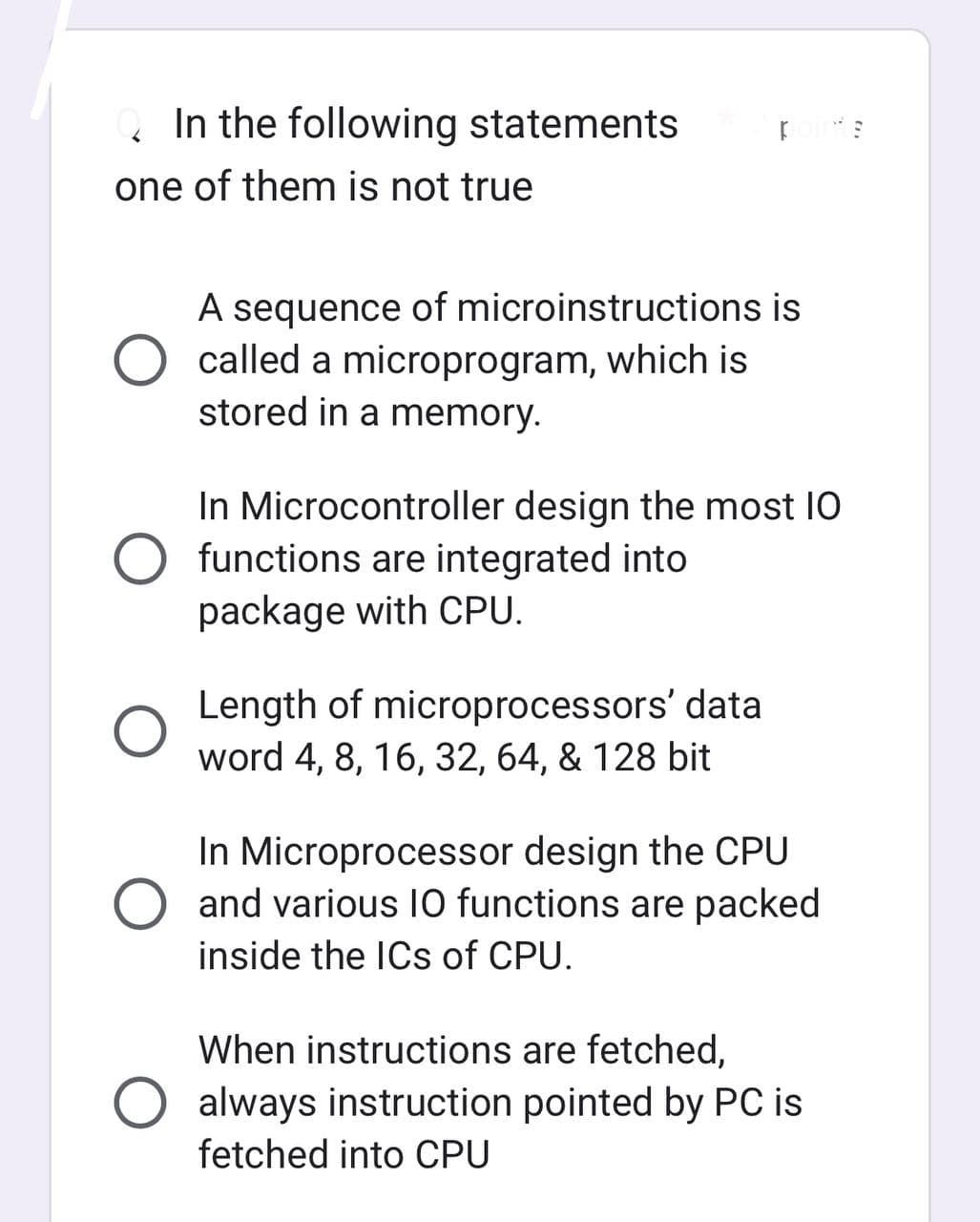In the following statements
one of them is not true
A sequence of microinstructions is
called a microprogram, which is
stored in a memory.
In Microcontroller design the most 10
O functions are integrated into
package with CPU.
Length of microprocessors' data
word 4, 8, 16, 32, 64, & 128 bit
In Microprocessor design the CPU
and various 10 functions are packed
inside the ICs of CPU.
When instructions are fetched,
always instruction pointed by PC is
fetched into CPU