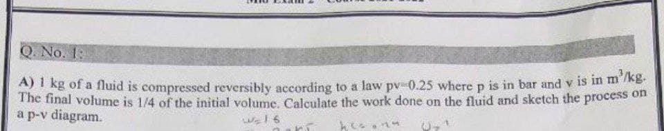 Q. No. 1:
A) 1 kg of a fluid is compressed reversibly according to a law pv -0.25 where p is in bar and v is in m'/kg.
The final volume is 1/4 of the initial volume. Calculate the work done on the fluid and sketch the process on
a p-v diagram.
W₂16