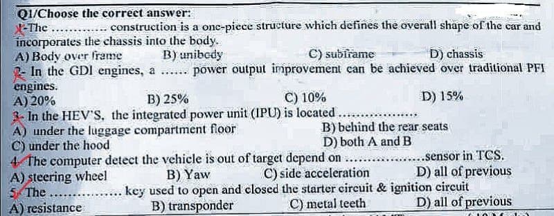 Q1/Choose the correct answer:
X-The
construction is a one-piece structure which defines the overall shape of the car and
incorporates the chassis into the body.
A) Body over frame
B) unibody
C) subirame
D) chassis
In the GDI engines, a ...... power output improvement can be achieved over traditional PFI
engines.
A) 20%
B) 25%
C) 10%
D) 15%
3- In the HEV'S, the integrated power unit (IPU) is located.
A) under the luggage compartment floor
.....
B) behind the rear seats
D) both A and B
C) under the hood
4 The computer detect the vehicle is out of target depend on
A) steering wheel
B) Yaw
C) side acceleration
5 The
A) resistance
key used to open and closed the starter circuit & ignition circuit
B) transponder
C) metal teeth
...sensor in TCS.
D) all of previous
D) all of previous