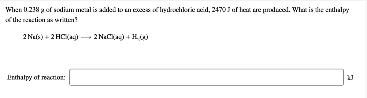 When 0.238 g of sodium metal is added to an excess of hydrochloric acid, 2470 J of heat are produced. What is the enthalpy
of the reaction as written?
2 Na(s) + 2 HCI(aq)
2 NaCl(aq) + H,(g)
>
Enthalpy of reaction:
kJ
