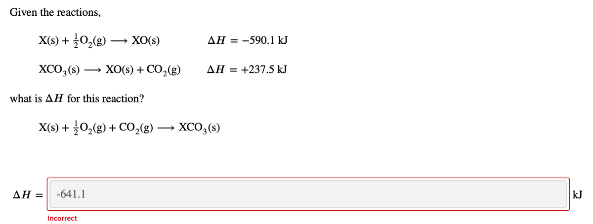 Given the reactions,
X(s) + 0,(g)
→ XO(s)
AH = -590.1 kJ
XCO3 (s)
ХОOS) + СO,(g)
AH = +237.5 kJ
what is AH for this reaction?
X(s) + 0,(g) + Co,(g) → XCO, (s)
XCO,(s)
ΔΗ
-641.1
kJ
Incorrect
