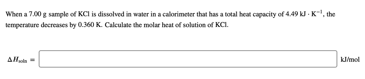 When a 7.00 g sample of KCl is dissolved in water in a calorimeter that has a total heat capacity of 4.49 kJ · K-1, the
temperature decreases by 0.360 K. Calculate the molar heat of solution of KCI.
kJ/mol
AHsoln
