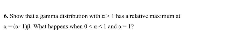 6. Show that a gamma distribution with a> 1 has a relative maximum at
x = (a- 1)B. What happens when 0< a<1 and a = 1?
