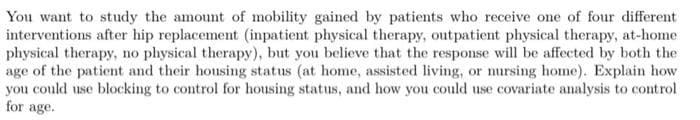 You want to study the amount of mobility gained by patients who receive one of four different
interventions after hip replacement (inpatient physical therapy, outpatient physical therapy, at-home
physical therapy, no physical therapy), but you believe that the response will be affected by both the
age of the patient and their housing status (at home, assisted living, or nursing home). Explain how
you could use blocking to control for housing status, and how you could use covariate analysis to control
for age.
