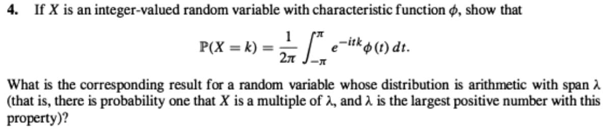 4. If X is an integer-valued random variable with characteristic function ø, show that
1
P(X = k) =
-itk o (t) dt.
27
What is the corresponding result for a random variable whose distribution is arithmetic with span 2
(that is, there is probability one that X is a multiple of 2, and 2 is the largest positive number with this
property)?
