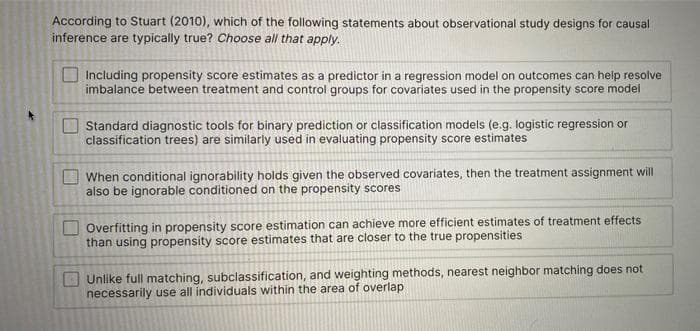 According to Stuart (2010), which of the following statements about observational study designs for causal
inference are typically true? Choose all that apply.
Including propensity score estimates as a predictor in a regression model on outcomes can help resolve
imbalance between treatment and control groups for covariates used in the propensity score model
Standard diagnostic tools for binary prediction or classification models (e.g. logistic regression or
classification trees) are similarly used in evaluating propensity score estimates
When conditional ignorability holds given the observed covariates, then the treatment assignment will
also be ignorable conditioned on the propensity scores
Overfitting in propensity score estimation can achieve more efficient estimates of treatment effects
than using propensity score estimates that are closer to the true propensities
Unlike full matching, subclassification, and weighting methods, nearest neighbor matching does not
necessarily use all individuals within the area of overlap
