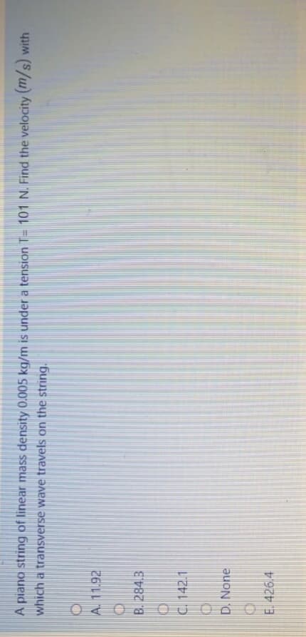 OU O O O
A piano string of linear mass density 0.005 kg/m is under a tension T= 101 N. Find the velocity (m/s) with
which a transverse wave travels on the string.
A. 11.92
B. 284.3
C. 142.1
D. None
E. 426.4
