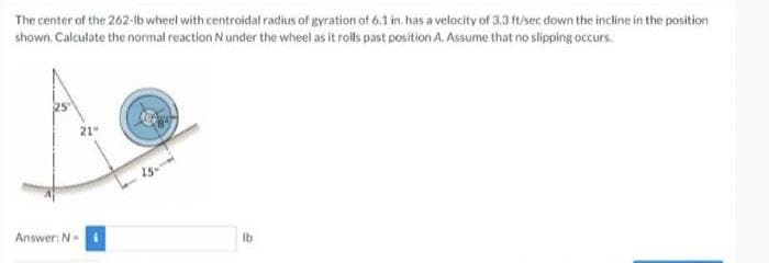 The center of the 262-lb wheel with centroidal radius of gyration of 6.1 in. has a velocity of 3.3 ft/sec down the incline in the position
shown. Calculate the normal reaction N under the wheel as it rolls past position A. Assume that no slipping occurs.
21"
lb
Answer: N-