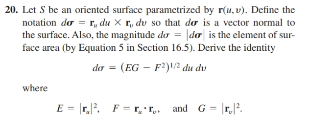 20. Let S be an oriented surface parametrized by r(u,v). Define the
notation do = r, du × r, dv so that do is a vector normal to
the surface. Also, the magnitude do =
face area (by Equation 5 in Section 16.5). Derive the identity
do is the element of sur-
do = (EG – F²)'/² du dv
where
E = r?, F = r„ • r,,
and G = |r,|?.
