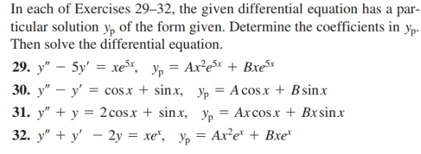 In each of Exercises 29–32, the given differential equation has a par-
ticular solution yp of the form given. Determine the coefficients in
Then solve the differential equation.
29. y" – 5y' = xex yn
30. y" – y' = cosx + sinx, Yp = A cos.x + B sinx
31. y" + y = 2 cosx + sinx,
32. у" + у' — 2у — хе", Ур
Ур-
Ax²ex + Bxex
Yp = Axcos.x + Bx sinx
%3D
Ax²e* + Bxe*
