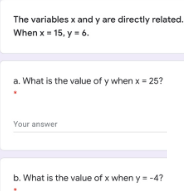 The variables x and y are directly related.
When x 15. y= 6.
a. What is the value of y when x= 25?
Your answer
b. What is the value of x when y -4?
