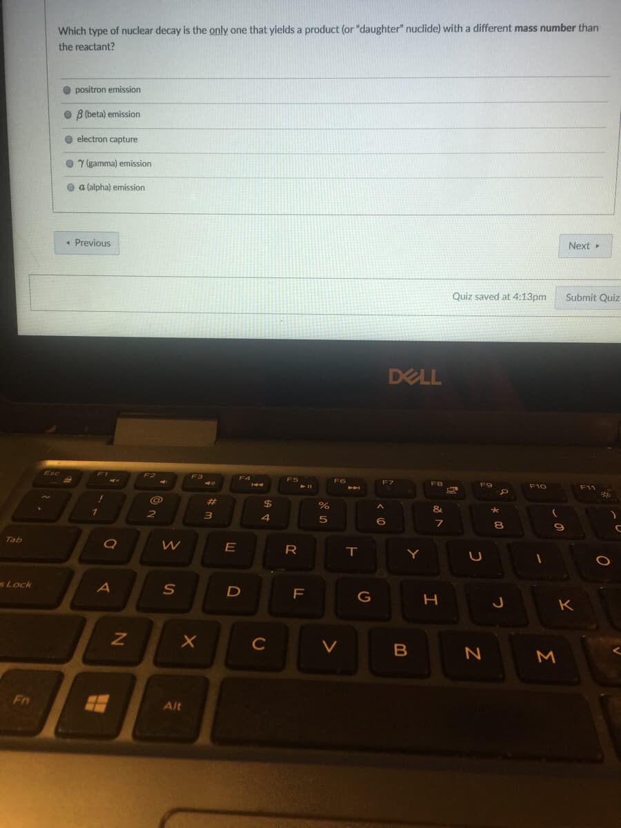 Which type of nuclear decay is the only one that yields a product (or "daughter" nuclide) with a different mass number than
the reactant?
O positron emission
O B (beta) emission
O electron capture
O Y (gamma) emission
O a (alpha) emission
• Previous
Next >
Quiz saved at 4:13pm
Submit Quiz
DELL
Esc
EZ
4
F9
F10
F11
%23
2$
&
5
6
80
Tab
R
T.
Y
sLock
F
G
K
C
V
M
Fn
Alt
