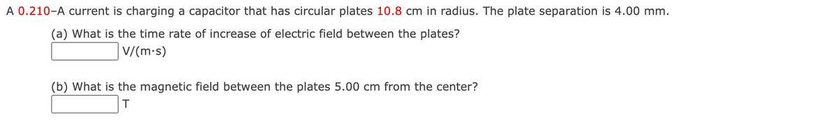 A 0.210-A current is charging a capacitor that has circular plates 10.8 cm in radius. The plate separation is 4.00 mm.
(a) What is the time rate of increase of electric field between the plates?
|V/(m•s)
(b) What is the magnetic field between the plates 5.00 cm from the center?
