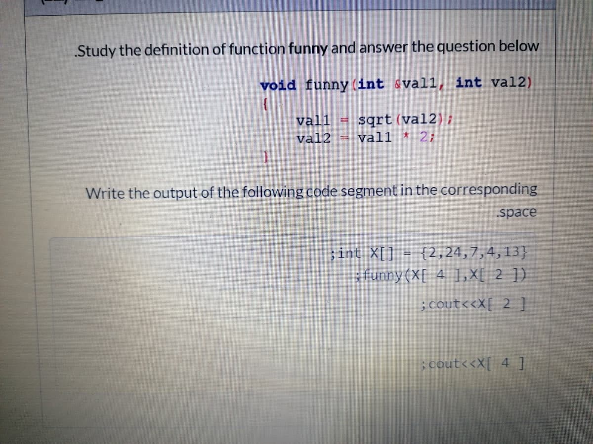 Study the definition of function funny and answer the question below
void funny (int &vall, int val2)
vall
sqrt (val2);
val2
= vall
*2;
Write the output of the following code segment in the corresponding
space
;int X[] = {2,24,7,4,13}
sfunny(X[ 4 ],X[ 2 ])
; cout<<X[ 2 ]
;cout<<X[ 4 ]
