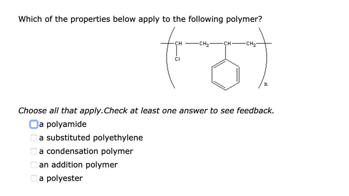 Which of the properties below apply to the following polymer?
CH
CH2
CH-
CH2
CI
n
Choose all that apply.Check at least one answer to see feedback.
Oa polyamide
a substituted polyethylene
Oa condensation polymer
an addition polymer
Oa polyester
