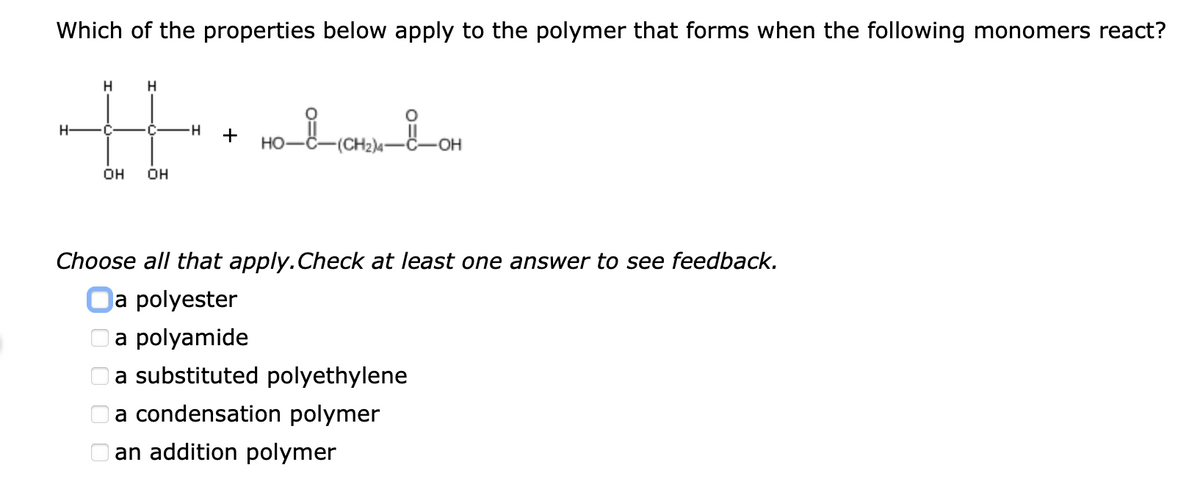 Which of the properties below apply to the polymer that forms when the following monomers react?
H
C
-H-
+
но-
(CH2)4-
OH
OH
OH
Choose all that apply.Check at least one answer to see feedback.
a polyester
a polyamide
a substituted polyethylene
a condensation polymer
an addition polymer

