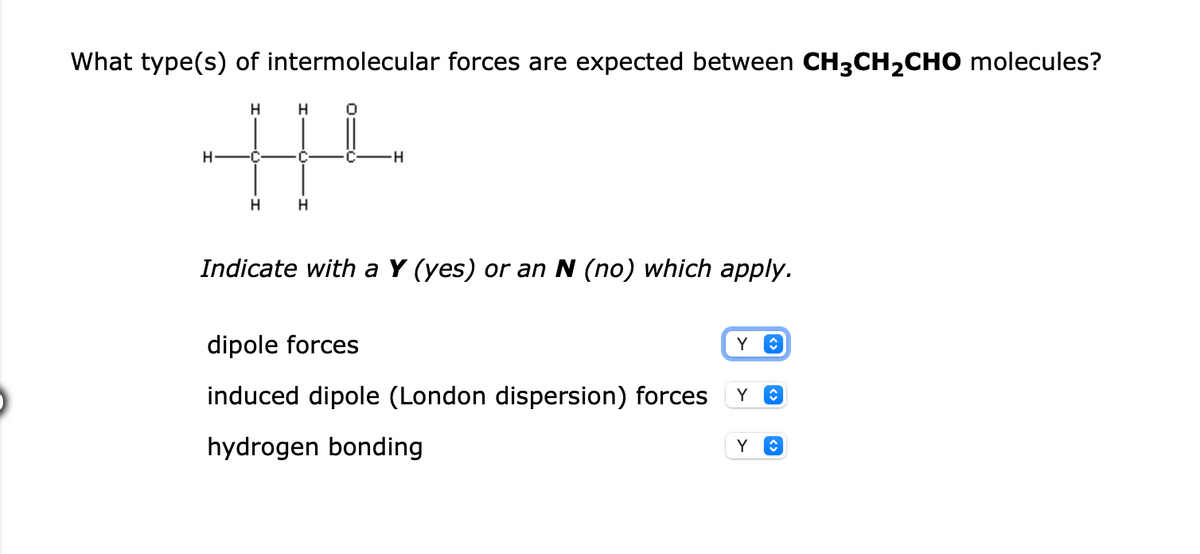 What type(s) of intermolecular forces are expected between CH3CH2CHO molecules?
-H-
H
Indicate with a Y (yes) or an N (no) which apply.
dipole forces
induced dipole (London dispersion) forces
hydrogen bonding
Y
