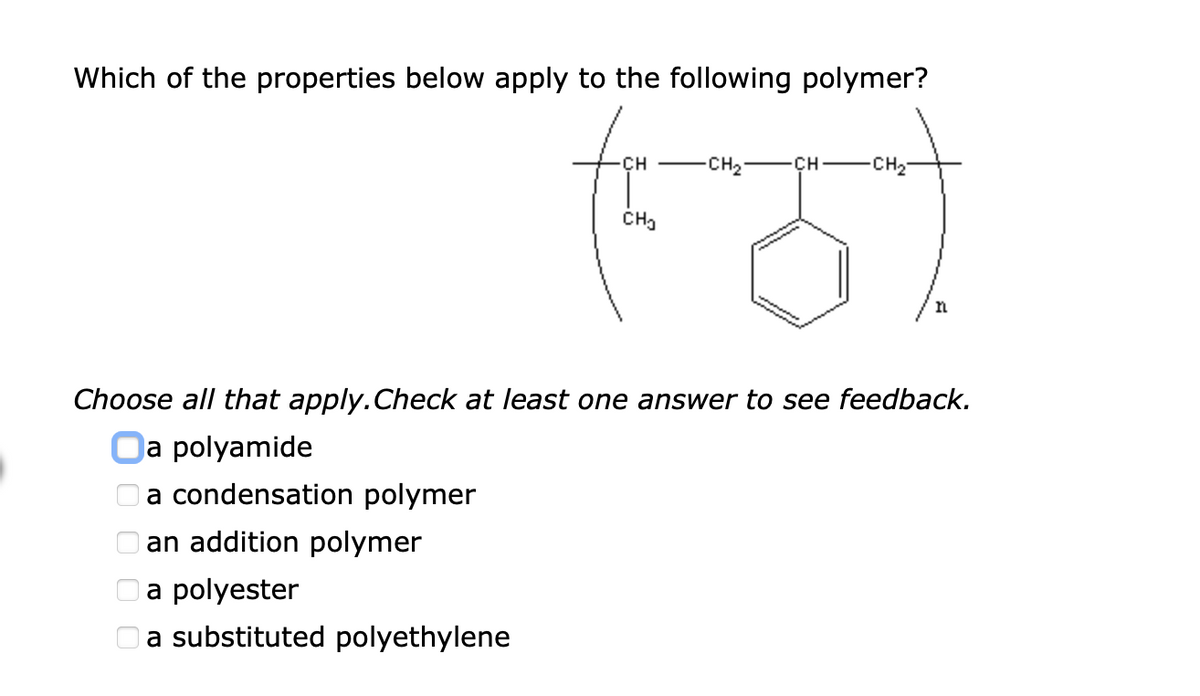 Which of the properties below apply to the following polymer?
CH
-CH2
CH
CH2
n
Choose all that apply.Check at least one answer to see feedback.
Oa polyamide
a condensation polymer
O an addition polymer
Oa polyester
Oa substituted polyethylene
