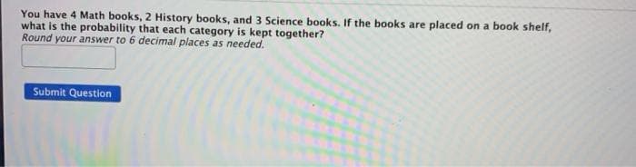 You have 4 Math books, 2 History books, and 3 Science books. If the books are placed on a book shelf,
what is the probability that each category is kept together?
Round your answer to 6 decimal places as needed.
Submit Question
