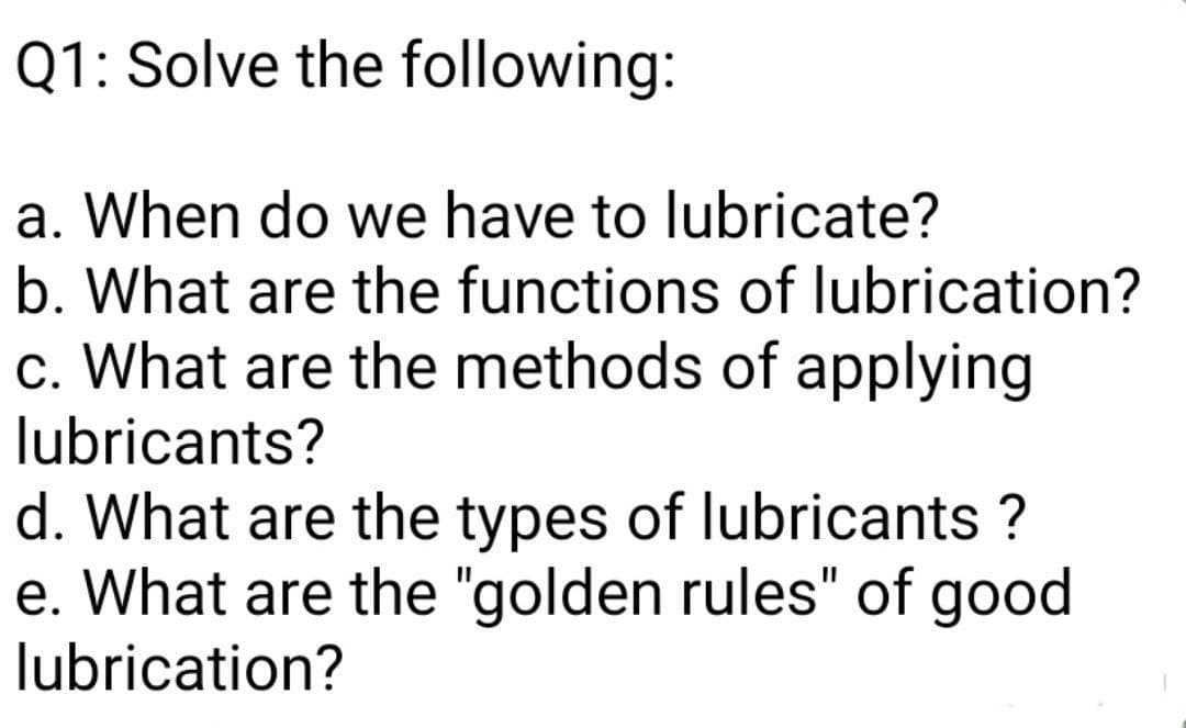 Q1: Solve the following:
a. When do we have to lubricate?
b. What are the functions of lubrication?
c. What are the methods of applying
lubricants?
d. What are the types of lubricants ?
e. What are the "golden rules" of good
lubrication?
