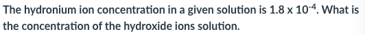 The hydronium ion concentration in a given solution is 1.8 x 10-4. What is
the concentration of the hydroxide ions solution.
