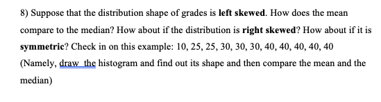 8) Suppose that the distribution shape of grades is left skewed. How does the mean
compare to the median? How about if the distribution is right skewed? How about if it is
symmetric? Check in on this example: 10, 25, 25, 30, 30, 30, 40, 40, 40, 40, 40
(Namely, draw the histogram and find out its shape and then compare the mean and the
median)
