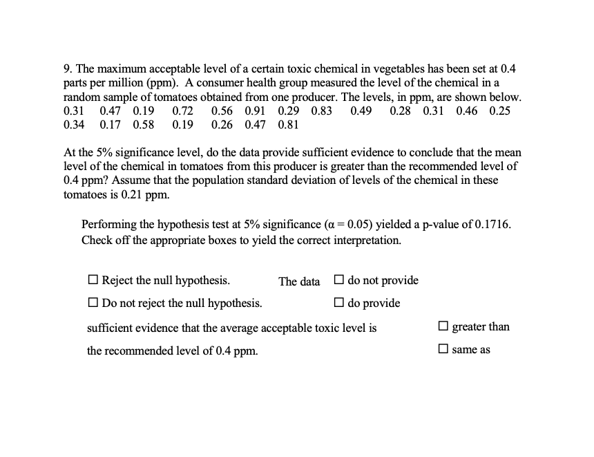 9. The maximum acceptable level of a certain toxic chemical in vegetables has been set at 0.4
parts per million (ppm). A consumer health group measured the level of the chemical in a
random sample of tomatoes obtained from one producer. The levels, in ppm, are shown below.
0.31 0.47 0.19
0.72
0.56 0.91 0.29 0.83
0.49 0.28 0.31 0.46 0.25
0.34 0.17 0.58 0.19
0.26 0.47 0.81
At the 5% significance level, do the data provide sufficient evidence to conclude that the mean
level of the chemical in tomatoes from this producer is greater than the recommended level of
0.4 ppm? Assume that the population standard deviation of levels of the chemical in these
tomatoes is 0.21 ppm.
Performing the hypothesis test at 5% significance (a = 0.05) yielded a p-value of 0.1716.
Check off the appropriate boxes to yield the correct interpretation.
O Reject the null hypothesis.
The data
O do not provide
O Do not reject the null hypothesis.
O do provide
sufficient evidence that the average acceptable toxic level is
| greater than
the recommended level of 0.4 ppm.
same as
