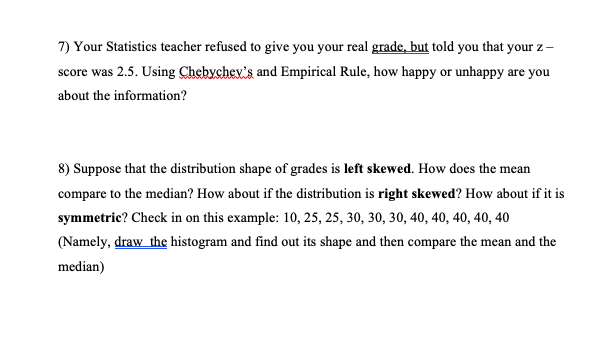 7) Your Statistics teacher refused to give you your real grade, but told you that your z-
score was 2.5. Using Chebychev's and Empirical Rule, how happy or unhappy are you
about the information?
8) Suppose that the distribution shape of grades is left skewed. How does the mean
compare to the median? How about if the distribution is right skewed? How about if it is
symmetric? Check in on this example: 10, 25, 25, 30, 30, 30, 40, 40, 40, 40, 40
(Namely, draw the histogram and find out its shape and then compare the mean and the
median)

