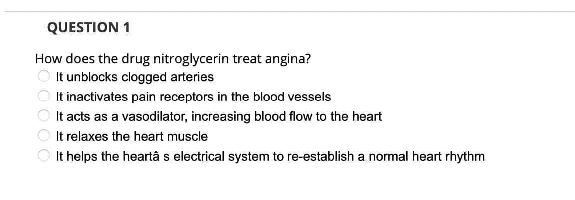 QUESTION 1
How does the drug nitroglycerin treat angina?
It unblocks clogged arteries
It inactivates pain receptors in the blood vessels
It acts as a vasodilator, increasing blood flow to the heart
It relaxes the heart muscle
It helps the heartâ s electrical system to re-establish a normal heart rhythm
