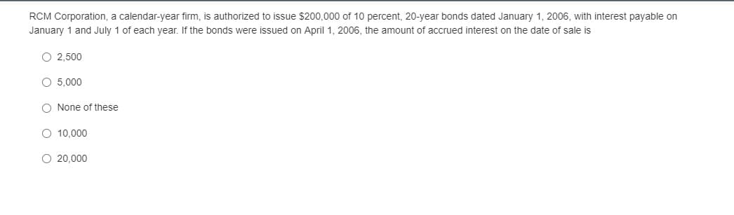 RCM Corporation, a calendar-year firm, is authorized to issue $200,000 of 10 percent, 20-year bonds dated January 1, 2006, with interest payable on
January 1 and July 1 of each year. If the bonds were issued on April 1, 2006, the amount of accrued interest on the date of sale is
O 2,500
O 5,000
O None of these
O 10.000
O 20,000
