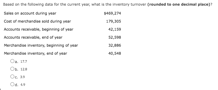Based on the following data for the current year, what is the inventory turnover (rounded to one decimal place)?
Sales on account during year
$469,274
Cost of merchandise sold during year
179,305
Accounts receivable, beginning of year
42,159
Accounts receivable, end of year
52,598
Merchandise inventory, beginning of year
32,886
Merchandise inventory, end of year
40,548
Oa. 17.7
Ob. 12.8
Oc. 3.9
Od. 4.9