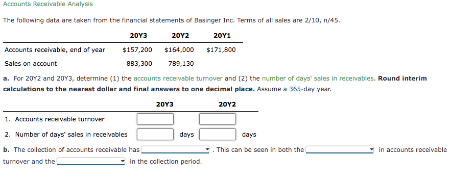 Accounts Receivable Analysis
The following data are taken from the financial statements of Basinger Inc. Terms of all sales are 2/10, n/45.
20Y3
20Y2
20Y1
Accounts receivable, end of year
$157,200
$164,000
$171,800
Sales on account
883,300
789,130
a. For 20Y2 and 20Y3, determine (1) the accounts receivable turnover and (2) the number of days' sales in receivables. Round interim
calculations to the nearest dollar and final answers to one decimal place. Assume a 365-day year.
20Y3
20Y2
1. Accounts receivable turnover
2. Number of days' sales in receivables
days
days
This can be seen in both the
in accounts receivable
b. The collection of accounts receivable has
turnover and the
in the collection period.