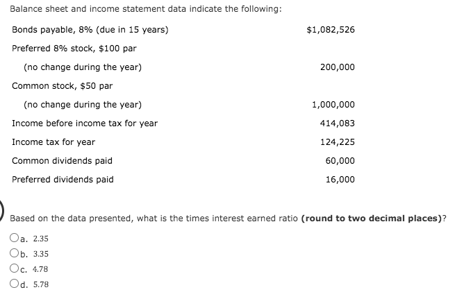 Balance sheet and income statement data indicate the following:
Bonds payable, 8% (due in 15 years)
$1,082,526
Preferred 8% stock, $100 par
(no change during the year)
200,000
Common stock, $50 par
(no change during the year)
1,000,000
Income before income tax for year
414,083
Income tax for year
124,225
Common dividends paid
60,000
Preferred dividends paid
16,000
Based on the data presented, what is the times interest earned ratio (round to two decimal places)?
Oa. 2.35
Оb. 3.35
Oc. 4.78
Od. 5.78
