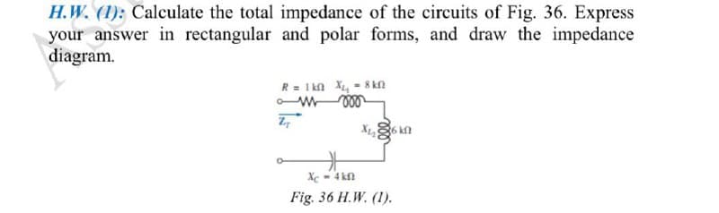 H.W. (1): Calculate the total impedance of the circuits of Fig. 36. Express
your answer in rectangular and polar forms, and draw the impedance
diagram.
R= Ikn X, - 8 kn
Xc - 4 kn
Fig. 36 H.W. (1).
