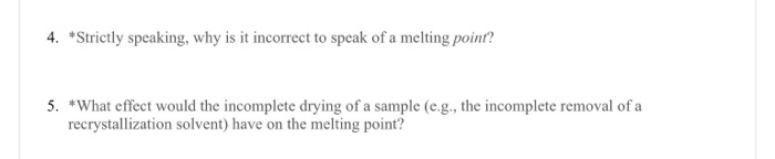 4. *Strictly speaking, why is it incorrect to specak of a melting poinf?
5. *What effect would the incomplete drying of a sample (e.g., the incomplete removal of a
recrystallization solvent) have on the melting point?
