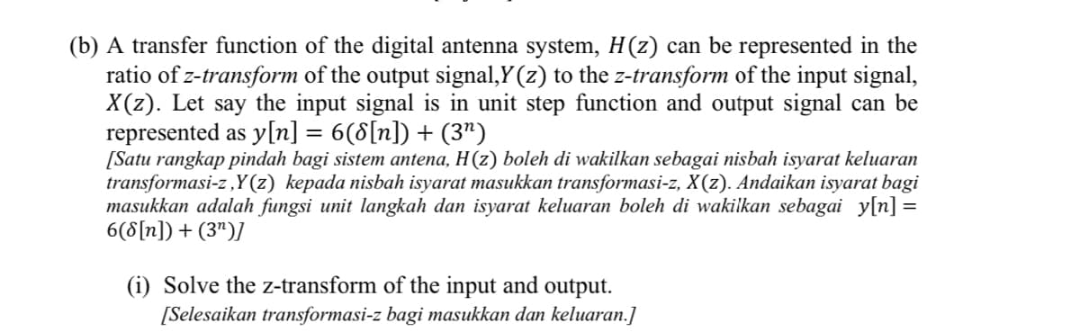 (b) A transfer function of the digital antenna system, H(z) can be represented in the
ratio of z-transform of the output signal,Y (z) to the z-transform of the input signal,
X(z). Let say the input signal is in unit step function and output signal can be
represented as y[n] = 6(8[n]) + (3")
[Satu rangkap pindah bagi sistem antena, H(z) boleh di wakilkan sebagai nisbah isyarat keluaran
transformasi-z ,Y(z) kepada nisbah isyarat masukkan transformasi-z, X(z). Andaikan isyarat bagi
masukkan adalah fungsi unit langkah dan isyarat keluaran boleh di wakilkan sebagai y[n] =
6(8[n]) + (3")]
(i) Solve the z-transform of the input and output.
[Selesaikan transformasi-z bagi masukkan dan keluaran.]

