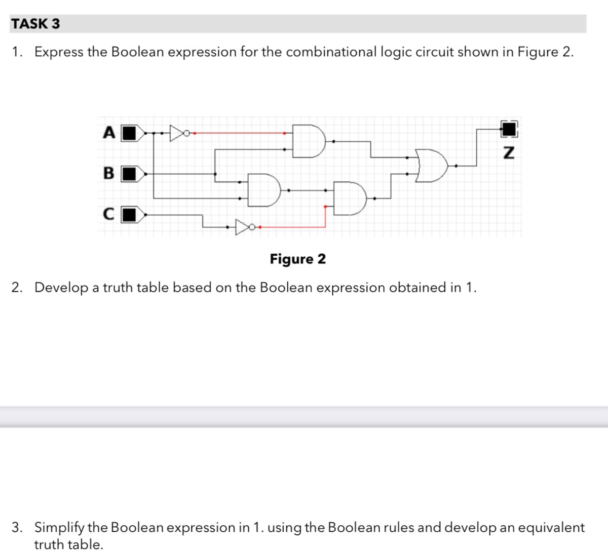 TASK 3
1. Express the Boolean expression for the combinational logic circuit shown in Figure 2.
D-
Figure 2
2. Develop a truth table based on the Boolean expression obtained in 1.
3. Simplify the Boolean expression in 1. using the Boolean rules and develop an equivalent
truth table.
