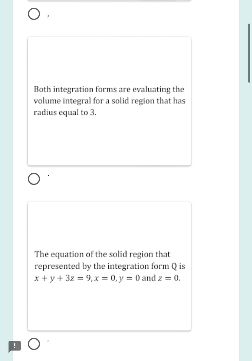 Both integration forms are evaluating the
volume integral for a solid region that has
radius equal to 3.
The equation of the solid region that
represented by the integration form Q is
x + y + 3z = 9,x = 0, y = 0 and z = 0.
