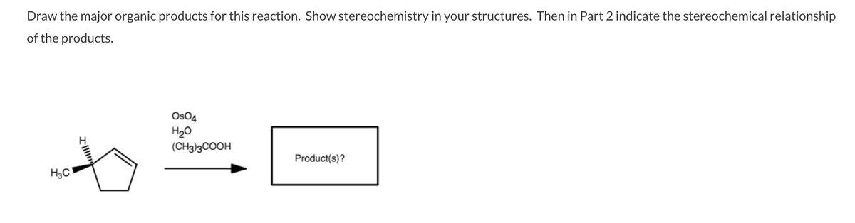 Draw the major organic products for this reaction. Show stereochemistry in your structures. Then in Part 2 indicate the stereochemical relationship
of the products.
OsO4
H20
(CH3)3COOH
Product(s)?
H3C
Il
