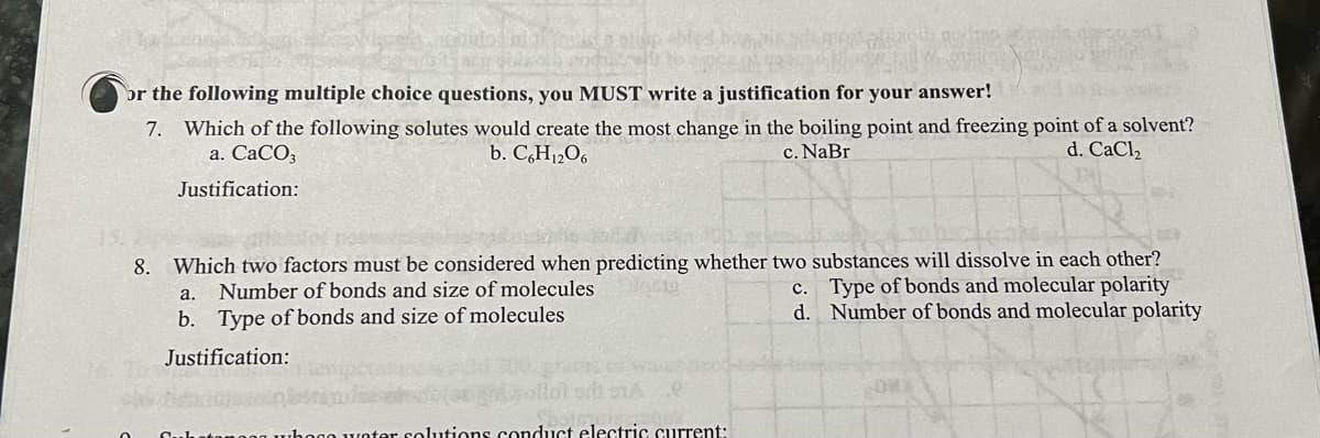 ollup blee
or the following multiple choice questions, you MUST write a justification for your answer!
7. Which of the following solutes would create the most change in the boiling point and freezing point of a solvent?
a. CaCO3
b. C6H12O6
d. CaCl₂
c. NaBr
Justification:
8. Which two factors must be considered when predicting whether two substances will dissolve in each other?
Number of bonds and size of molecules
0619
a.
c. Type of bonds and molecular polarity
d. Number of bonds and molecular polarity
b. Type of bonds and size of molecules
Justification:
ter solutions conduct electric current: