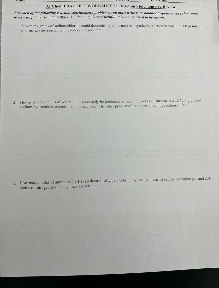 APChem PRACTICE WORKSHEET: Reaction Stoichiometry Review
For each of the following reaction stoichiometry problems, you must write your balanced equation, and show your
work using dimensional analysis. While a map is very helpful, it is not required to be shown.
1. How many grams of sodium chloride could theoretically be formed in a synthesis reaction in which 30.00 grams of
chlorine gas are reacted with excess solid sodium?
2. How many molecules of water could potentially be produced by reacting excess sulfuric acid with 120. grams of
sodium hydroxide in a neutralization reaction? The other product of the reaction will be sodium sulfate.
HEA
3. How many moles of ammonia (NH3) can theoretically be produced by the synthesis of excess hydrogen gas and 235
grams of nitrogen gas in a synthesis reaction?