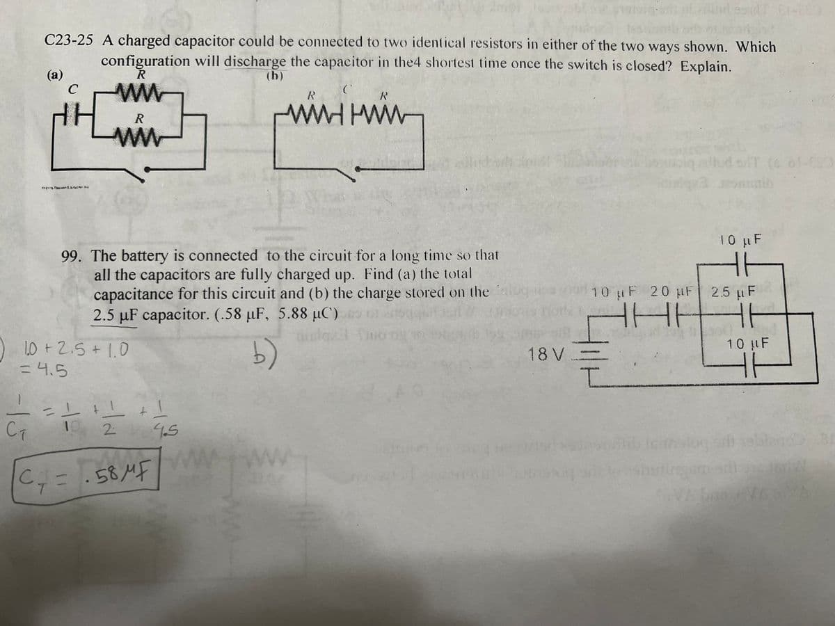 -15
C23-25 A charged capacitor could be connected to two identical resistors in either of the two ways shown. Which
configuration will discharge the capacitor in the4 shortest time once the switch is closed? Explain.
R
(b)
ww
(a)
R
ww
10+ 2.5 +1.0
= 4.5
-
99. The battery is connected to the circuit for a long time so that
all the capacitors are fully charged up. Find (a) the total
capacitance for this circuit and (b) the charge stored on the
2.5 µF capacitor. (.58 µF, 5.88 μC)
b)
1 +1 +1
19 2 4.5
C₁ = ·58MF
с
T
C
WWWWWW
WW
R
18 V
aind ssult E1-682
CAM
10 µF 20 μF 2.5 F
HHE
ㅔ
I
10 μF
(6 61-690
16
1.0 µF
HH
B