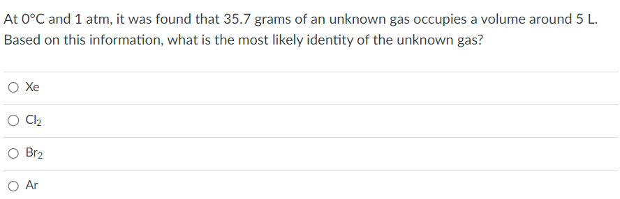 At 0°C and 1 atm, it was found that 35.7 grams of an unknown gas occupies a volume around 5 L.
Based on this information, what is the most likely identity of the unknown gas?
O Xe
O Cl₂
O Br2
O Ar